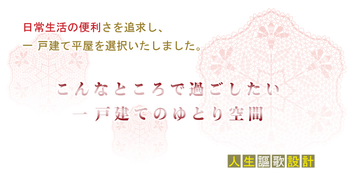 日常生活の便利さを追求し、 一戸建て平屋を選択いたしました。こんなところで過ごしたい 一戸建てのゆとり空間。『人生謳歌設計』